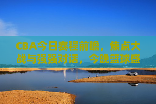 CBA今日赛程前瞻，焦点大战与强强对话，今晚篮球盛宴不容错过！CBA今日焦点大战，强强对话点燃篮球盛宴，观赛正当时！
