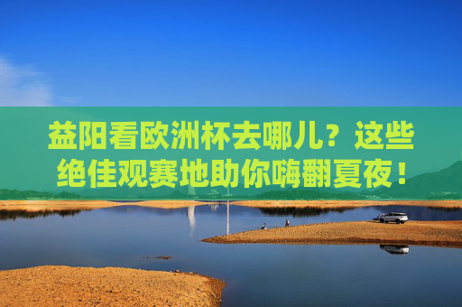 益阳看欧洲杯去哪儿?这些绝佳观赛地助你嗨翻夏夜!益阳欧洲杯观赛地,绝佳去处嗨翻夏夜! 益阳看欧洲杯去哪儿?这些绝佳观赛地助你嗨翻夏夜!益阳欧洲杯观赛地,绝佳去处嗨翻夏夜!