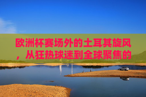 欧洲杯赛场外的土耳其旋风,从狂热球迷到全球聚焦的流量密码,欧洲杯场外土耳其旋风,狂热球迷的全球流量密码 欧洲杯赛场外的土耳其旋风,从狂热球迷到全球聚焦的流量密码,欧洲杯场外土耳其旋风,狂热球迷的全球流量密码