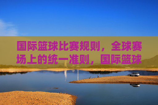 国际篮球比赛规则,全球赛场上的统一准则,国际篮球比赛规则,全球赛场的统一准则 国际篮球比赛规则,全球赛场上的统一准则,国际篮球比赛规则,全球赛场的统一准则