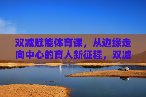 双减赋能体育课，从边缘走向中心的育人新征程，双减赋能体育课，从边缘走向中心的育人新征程