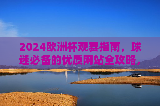 2024欧洲杯观赛指南，球迷必备的优质网站全攻略，2024欧洲杯球迷必备，优质观赛网站全攻略