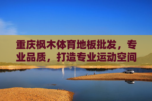 重庆枫木体育地板批发，专业品质，打造专业运动空间，重庆枫木体育地板批发，专业品质打造专业运动空间