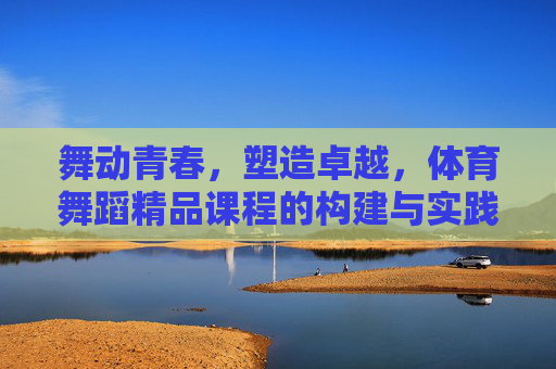 舞动青春,塑造卓越,体育舞蹈精品课程的构建与实践路径,舞动青春·塑造卓越,体育舞蹈精品课程构建与实践路径 舞动青春,塑造卓越,体育舞蹈精品课程的构建与实践路径,舞动青春·塑造卓越,体育舞蹈精品课程构建与实践路径