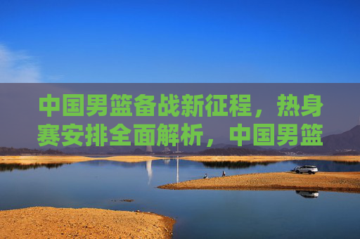 中国男篮备战新征程，热身赛安排全面解析，中国男篮备战新征程，热身赛安排全面解析