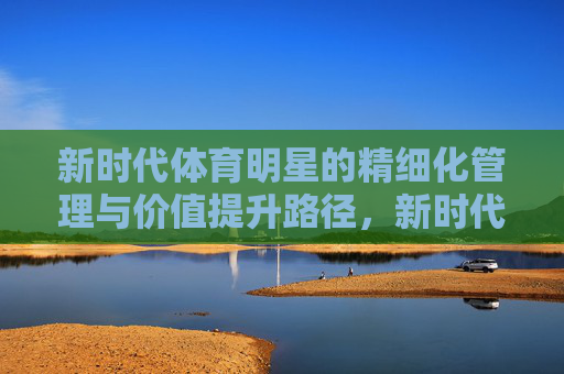 新时代体育明星的精细化管理与价值提升路径,新时代体育明星精细化管理与价值提升路径 新时代体育明星的精细化管理与价值提升路径,新时代体育明星精细化管理与价值提升路径