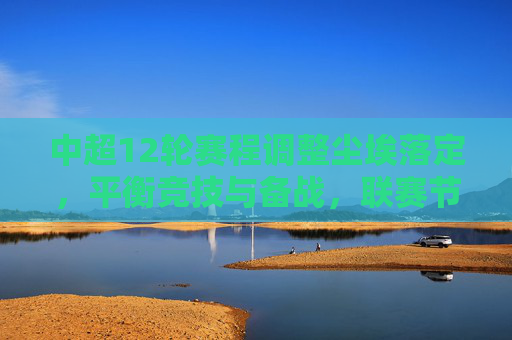中超12轮赛程调整尘埃落定，平衡竞技与备战，联赛节奏迎优化升级，中超12轮赛程调整尘埃落定 联赛节奏迎优化升级