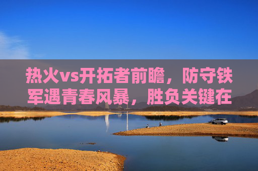 热火vs开拓者前瞻，防守铁军遇青春风暴，胜负关键在此三点，防守铁军遇青春风暴，热火vs开拓者胜负关键三点