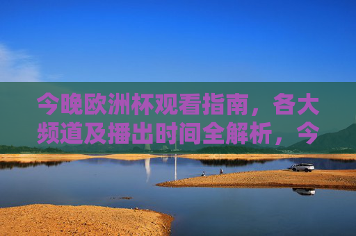 今晚欧洲杯观看指南,各大频道及播出时间全解析,今晚欧洲杯观看指南,各大频道及播出时间全解析 今晚欧洲杯观看指南,各大频道及播出时间全解析,今晚欧洲杯观看指南,各大频道及播出时间全解析