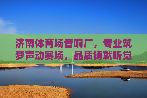 济南体育场音响厂，专业筑梦声动赛场，品质铸就听觉盛宴，济南体育场音响厂，专业筑梦声动赛场，品质铸就听觉盛宴