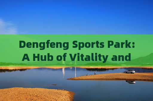 Dengfeng Sports Park: A Hub of Vitality and Culture，登封体育公园，活力与文化的枢纽