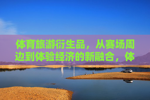 体育旅游衍生品,从赛场周边到体验经济的新融合,体育旅游衍生品,从赛场周边到体验经济的进阶融合 体育旅游衍生品,从赛场周边到体验经济的新融合,体育旅游衍生品,从赛场周边到体验经济的进阶融合
