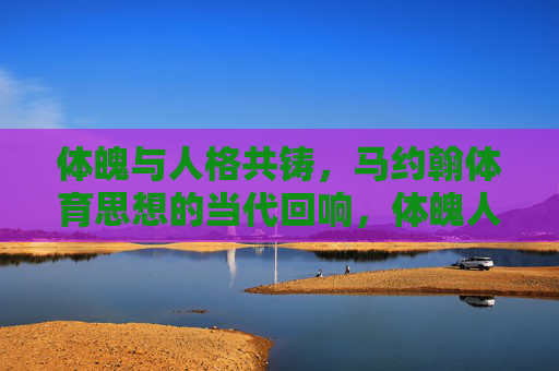 体魄与人格共铸，马约翰体育思想的当代回响，体魄人格共铸，马约翰体育思想的当代回响