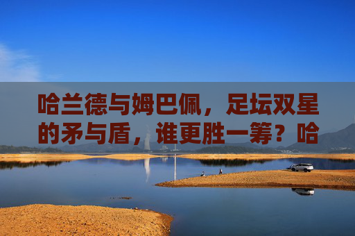 哈兰德与姆巴佩，足坛双星的矛与盾，谁更胜一筹？哈兰德与姆巴佩，足坛矛与盾的终极较量
