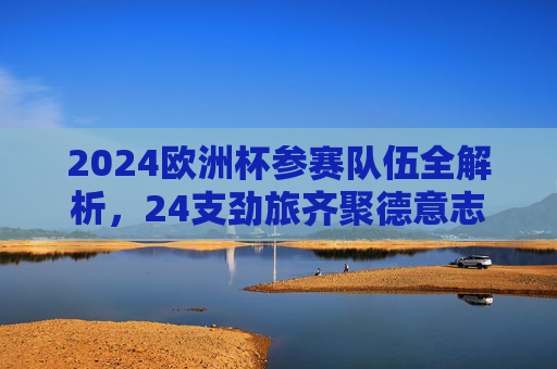 2024欧洲杯参赛队伍全解析,24支劲旅齐聚德意志,谁将问鼎欧洲之巅?2024欧洲杯,24支劲旅齐聚德意志,谁将问鼎欧洲之巅? 2024欧洲杯参赛队伍全解析,24支劲旅齐聚德意志,谁将问鼎欧洲之巅?2024欧洲杯,24支劲旅齐聚德意志,谁将问鼎欧洲之巅?