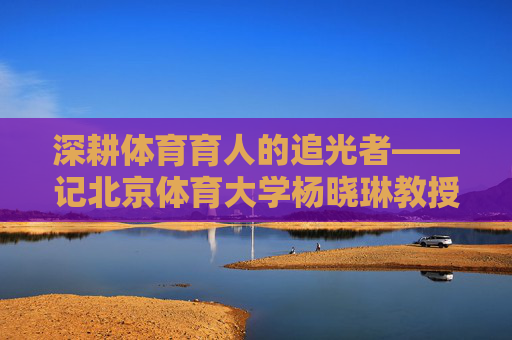 深耕体育育人的追光者——记北京体育大学杨晓琳教授，深耕体育育人的追光者——杨晓琳教授