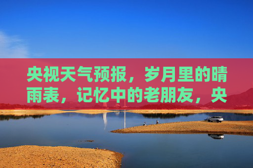 央视天气预报，岁月里的晴雨表，记忆中的老朋友，央视天气预报，岁月晴雨表，记忆老友
