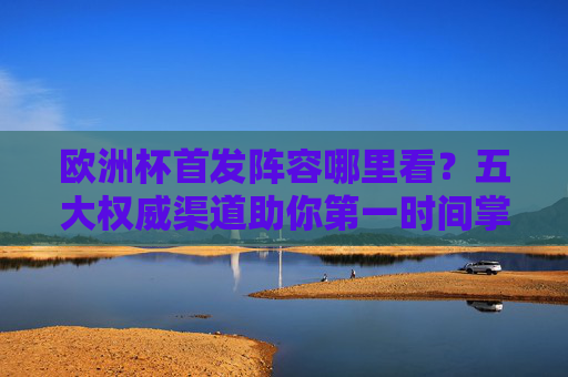 欧洲杯首发阵容哪里看？五大权威渠道助你第一时间掌握首发动态，欧洲杯首发阵容哪里看？五大权威渠道第一时间掌握