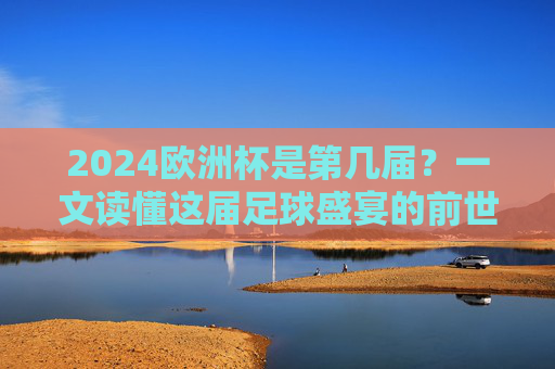 2024欧洲杯是第几届？一文读懂这届足球盛宴的前世今生，2024欧洲杯，足球盛宴的前世今生