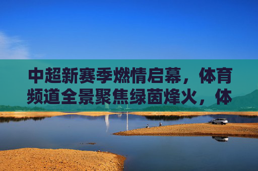 中超新赛季燃情启幕,体育频道全景聚焦绿茵烽火,体育频道全景聚焦中超新赛季绿茵烽火启幕 中超新赛季燃情启幕,体育频道全景聚焦绿茵烽火,体育频道全景聚焦中超新赛季绿茵烽火启幕