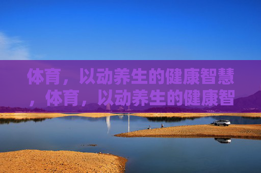 体育，以动养生的健康智慧，体育，以动养生的健康智慧
