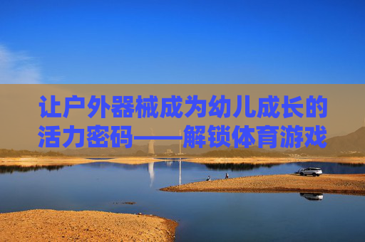 让户外器械成为幼儿成长的活力密码——解锁体育游戏的多元教育价值