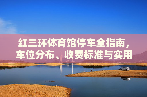 红三环体育馆停车全指南，车位分布、收费标准与实用攻略，观赛出行无忧，红三环体育馆停车全指南，车位分布、收费标准与观赛攻略