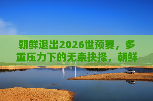 朝鲜退出2026世预赛,多重压力下的无奈抉择,朝鲜因多重压力无奈退出2026世预赛 朝鲜退出2026世预赛,多重压力下的无奈抉择,朝鲜因多重压力无奈退出2026世预赛