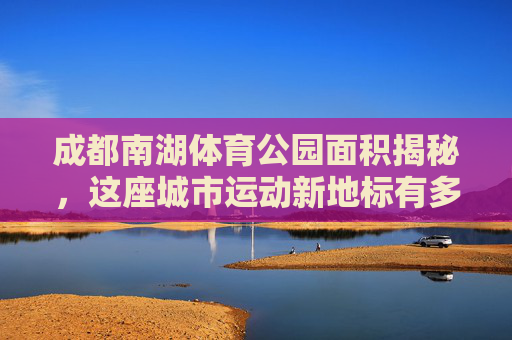 成都南湖体育公园面积揭秘,这座城市运动新地标有多大?成都南湖体育公园面积揭秘,这座运动新地标有多大? 成都南湖体育公园面积揭秘,这座城市运动新地标有多大?成都南湖体育公园面积揭秘,这座运动新地标有多大?