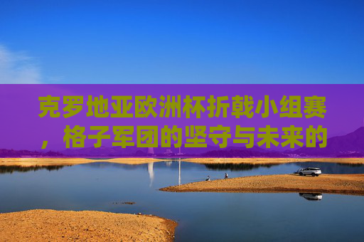克罗地亚欧洲杯折戟小组赛，格子军团的坚守与未来的思考，克罗地亚欧洲杯折戟，格子军团的坚守与未来思考
