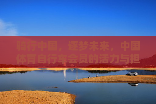 骑行中国,逐梦未来,中国体育自行车会员的活力与担当,骑行中国逐梦未来,中国体育自行车会员的活力担当 骑行中国,逐梦未来,中国体育自行车会员的活力与担当,骑行中国逐梦未来,中国体育自行车会员的活力担当