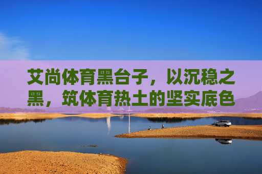 艾尚体育黑台子,以沉稳之黑,筑体育热土的坚实底色,艾尚体育黑台子,沉稳黑筑体育热土坚实底色 艾尚体育黑台子,以沉稳之黑,筑体育热土的坚实底色,艾尚体育黑台子,沉稳黑筑体育热土坚实底色