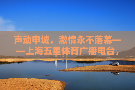声动申城，激情永不落幕——上海五星体育广播电台，用声音陪伴每一份热爱，声动申城，陪伴永不落幕的热爱