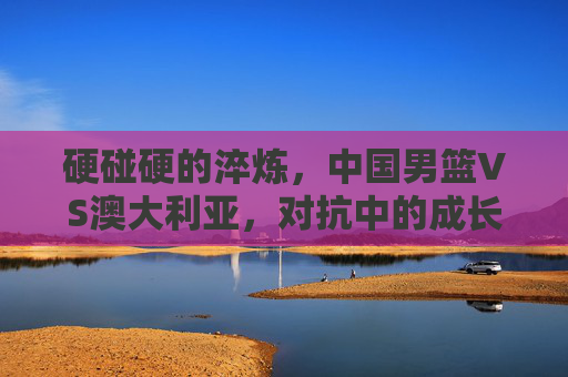硬碰硬的淬炼,中国男篮VS澳大利亚,对抗中的成长与启示,中国男篮VS澳大利亚,硬碰硬淬炼中的成长启示 硬碰硬的淬炼,中国男篮VS澳大利亚,对抗中的成长与启示,中国男篮VS澳大利亚,硬碰硬淬炼中的成长启示