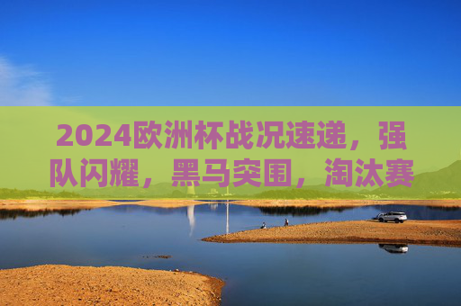 2024欧洲杯战况速递，强队闪耀，黑马突围，淘汰赛看点十足，2024欧洲杯战况速递，强队闪耀黑马突围，淘汰赛看点十足
