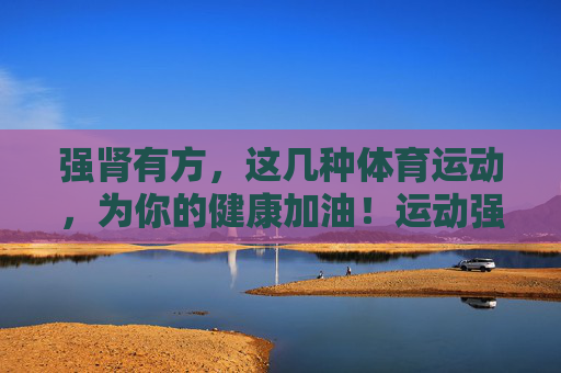 强肾有方，这几种体育运动，为你的健康加油！运动强肾，健康有方