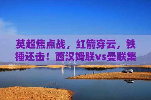 英超焦点战，红箭穿云，铁锤还击！西汉姆联vs曼联集锦，英超焦点战，红箭穿云，铁锤还击！西汉姆联vs曼联集锦