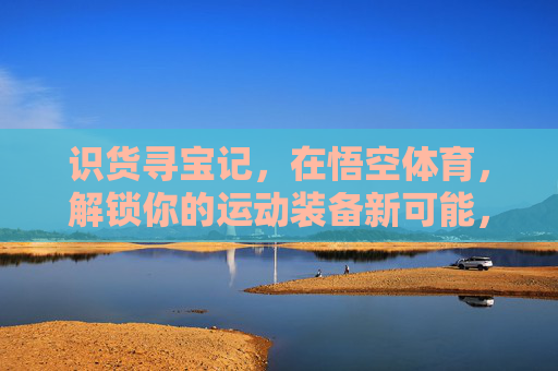识货寻宝记,在悟空体育,解锁你的运动装备新可能,悟空体育识货寻宝,解锁运动装备新可能 识货寻宝记,在悟空体育,解锁你的运动装备新可能,悟空体育识货寻宝,解锁运动装备新可能
