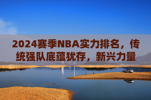 2024赛季NBA实力排名,传统强队底蕴犹存,新兴力量冲击格局,2024赛季NBA实力排名,传统强队底蕴犹存,新兴力量冲击格局 2024赛季NBA实力排名,传统强队底蕴犹存,新兴力量冲击格局,2024赛季NBA实力排名,传统强队底蕴犹存,新兴力量冲击格局