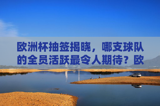欧洲杯抽签揭晓,哪支球队的全员活跃最令人期待?欧洲杯抽签揭晓,哪支球队全员活跃最令人期待? 欧洲杯抽签揭晓,哪支球队的全员活跃最令人期待?欧洲杯抽签揭晓,哪支球队全员活跃最令人期待?