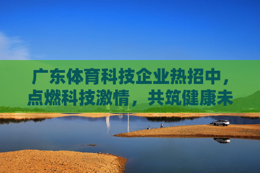 广东体育科技企业热招中,点燃科技激情,共筑健康未来!广东体育科技企业热招,点燃科技激情,共筑健康未来 广东体育科技企业热招中,点燃科技激情,共筑健康未来!广东体育科技企业热招,点燃科技激情,共筑健康未来