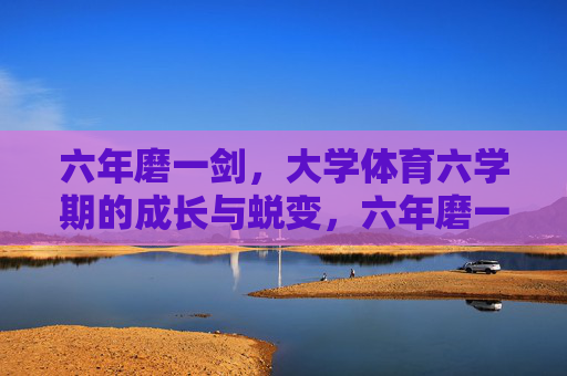 六年磨一剑，大学体育六学期的成长与蜕变，六年磨一剑，大学体育的成长蜕变