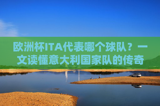 欧洲杯ITA代表哪个球队?一文读懂意大利国家队的传奇与荣耀,欧洲杯ITA,意大利国家队的传奇与荣耀 欧洲杯ITA代表哪个球队?一文读懂意大利国家队的传奇与荣耀,欧洲杯ITA,意大利国家队的传奇与荣耀
