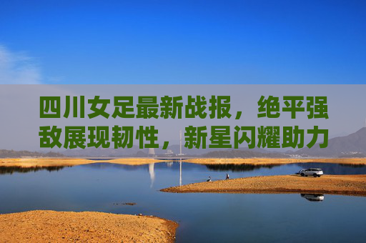 四川女足最新战报，绝平强敌展现韧性，新星闪耀助力冲超征程，四川女足绝平强敌新星闪耀，韧性助力冲超征程
