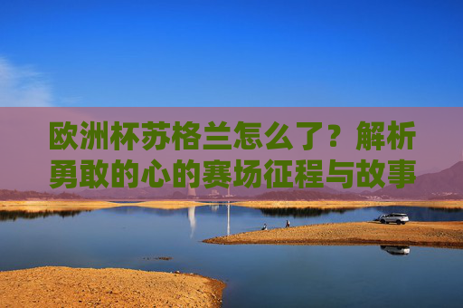 欧洲杯苏格兰怎么了？解析勇敢的心的赛场征程与故事，勇敢之心，苏格兰欧洲杯赛场征程