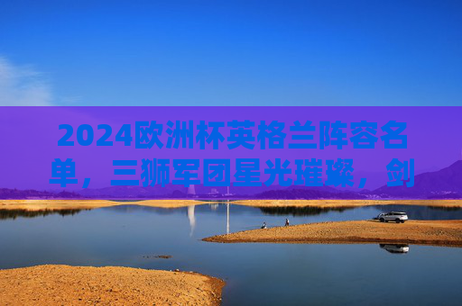 2024欧洲杯英格兰阵容名单，三狮军团星光璀璨，剑指欧洲之巅，2024欧洲杯英格兰星光阵容，三狮军团剑指欧洲之巅