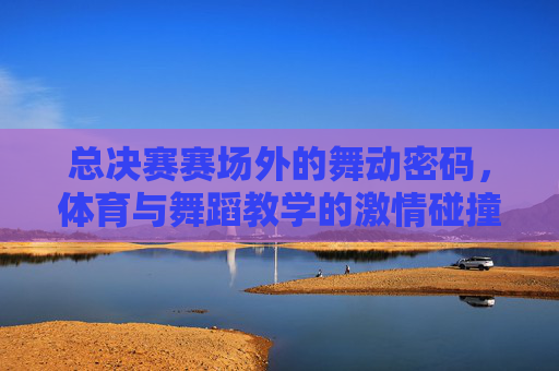 总决赛赛场外的舞动密码,体育与舞蹈教学的激情碰撞,赛场外舞动密码,体育与舞蹈教学的激情碰撞 总决赛赛场外的舞动密码,体育与舞蹈教学的激情碰撞,赛场外舞动密码,体育与舞蹈教学的激情碰撞