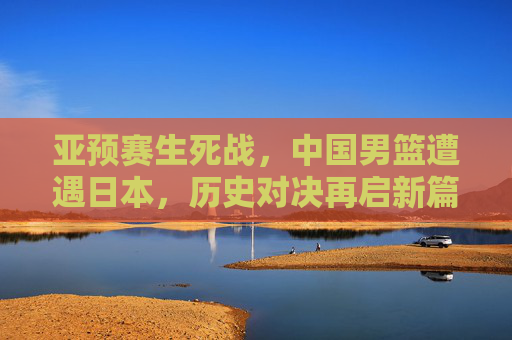亚预赛生死战,中国男篮遭遇日本,历史对决再启新篇,亚预赛生死战,中国男篮与日本历史对决再启新篇 亚预赛生死战,中国男篮遭遇日本,历史对决再启新篇,亚预赛生死战,中国男篮与日本历史对决再启新篇