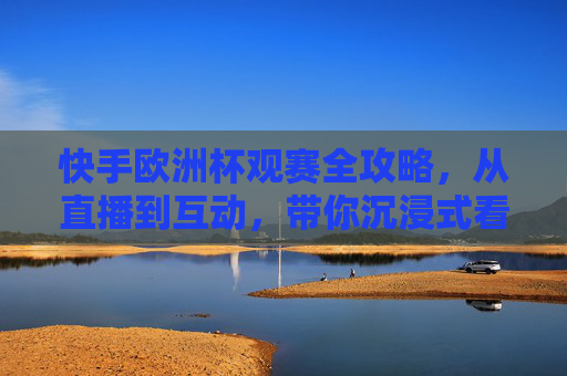 快手欧洲杯观赛全攻略，从直播到互动，带你沉浸式看球！快手欧洲杯观赛全攻略，直播互动沉浸式看球