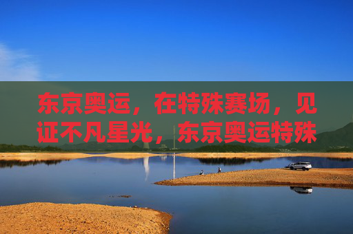 东京奥运，在特殊赛场，见证不凡星光，东京奥运特殊赛场的不凡星光
